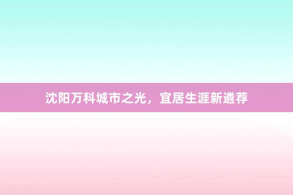 沈阳万科城市之光，宜居生涯新遴荐
