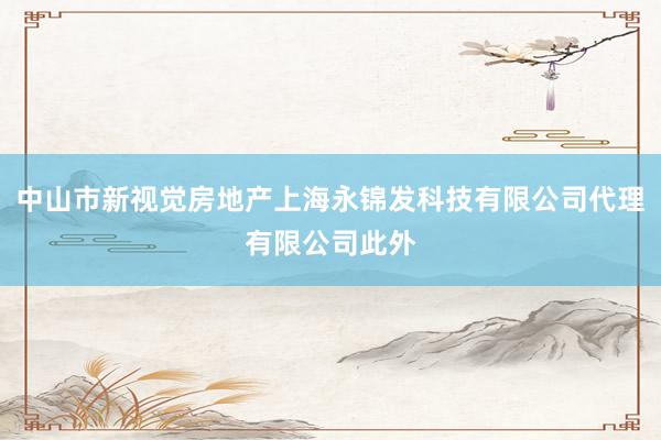 中山市新视觉房地产上海永锦发科技有限公司代理有限公司此外