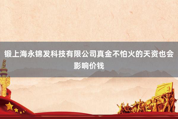 锻上海永锦发科技有限公司真金不怕火的天资也会影响价钱