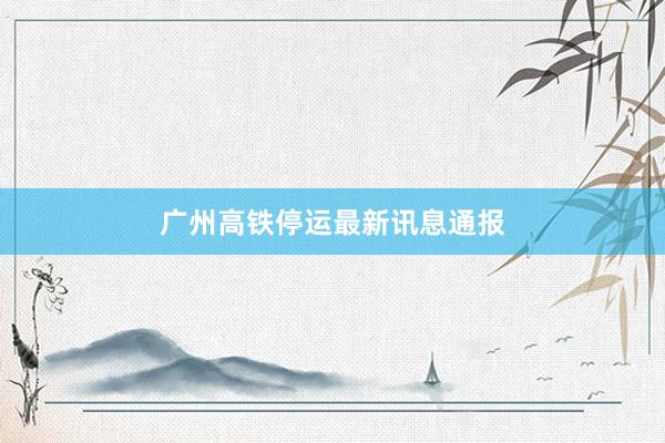 广州高铁停运最新讯息通报