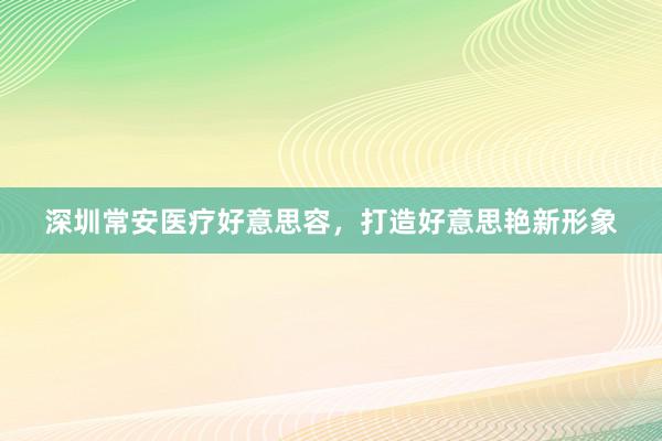 深圳常安医疗好意思容，打造好意思艳新形象